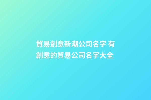 貿易創意新潮公司名字 有創意的貿易公司名字大全-第1張-公司起名-玄機派